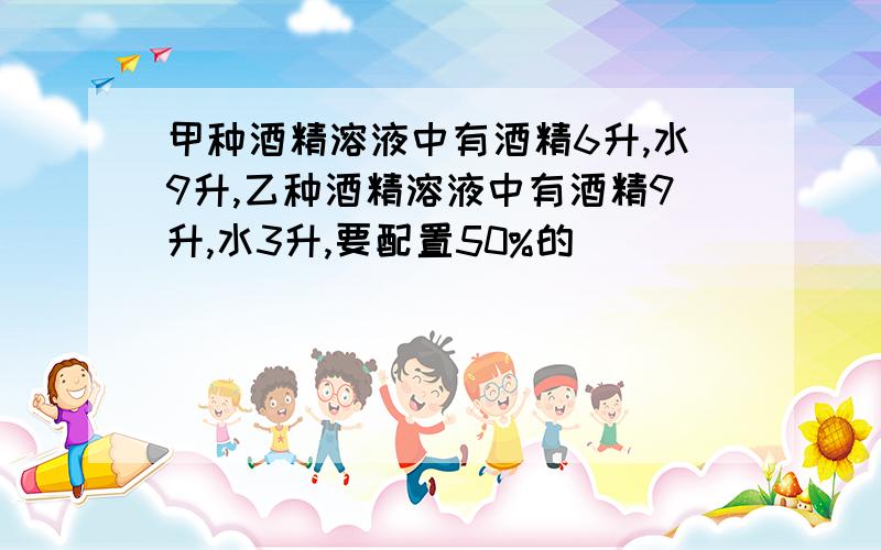 甲种酒精溶液中有酒精6升,水9升,乙种酒精溶液中有酒精9升,水3升,要配置50%的