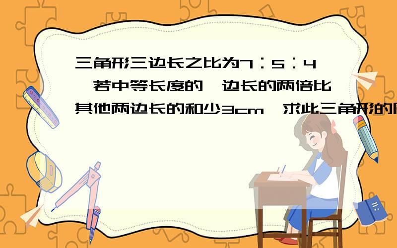 三角形三边长之比为7：5：4,若中等长度的一边长的两倍比其他两边长的和少3cm,求此三角形的周长.