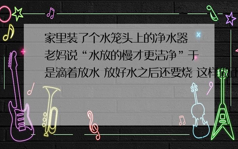 家里装了个水笼头上的净水器 老妈说“水放的慢才更洁净”于是滴着放水 放好水之后还要烧 这样做正确吗?