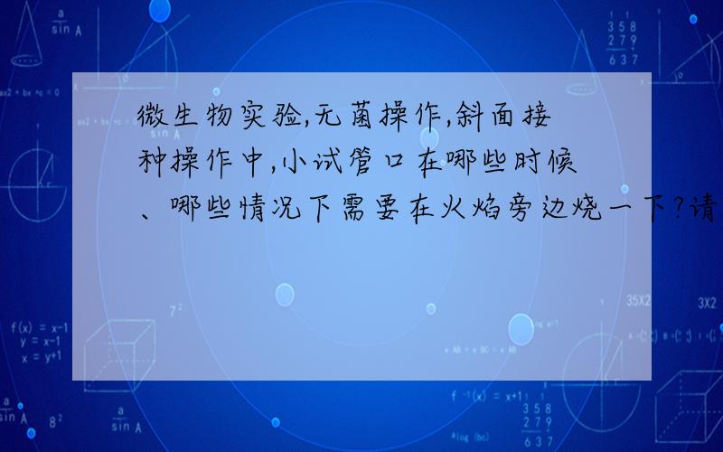 微生物实验,无菌操作,斜面接种操作中,小试管口在哪些时候、哪些情况下需要在火焰旁边烧一下?请描述清楚.我的老师说,在打开棉塞和塞上棉塞时,都需要把试管口烧一下.但是,书上说,距离火