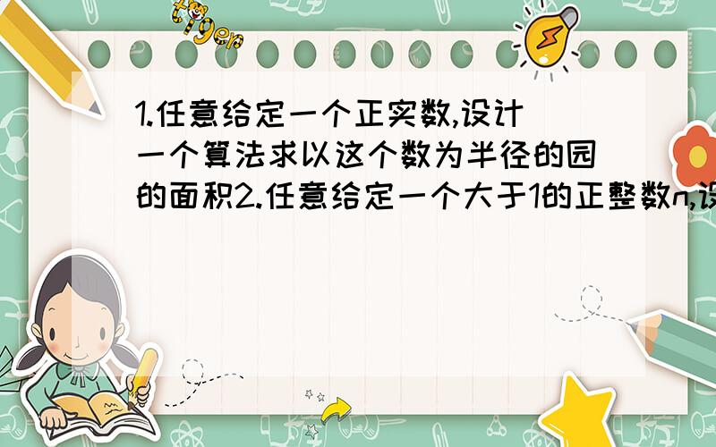 1.任意给定一个正实数,设计一个算法求以这个数为半径的园的面积2.任意给定一个大于1的正整数n,设计一个算法求出n的所有因数P.S:要完整算法过程~越完整的加高分