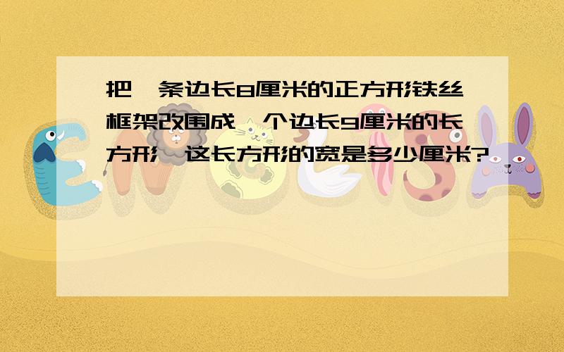 把一条边长8厘米的正方形铁丝框架改围成一个边长9厘米的长方形,这长方形的宽是多少厘米?