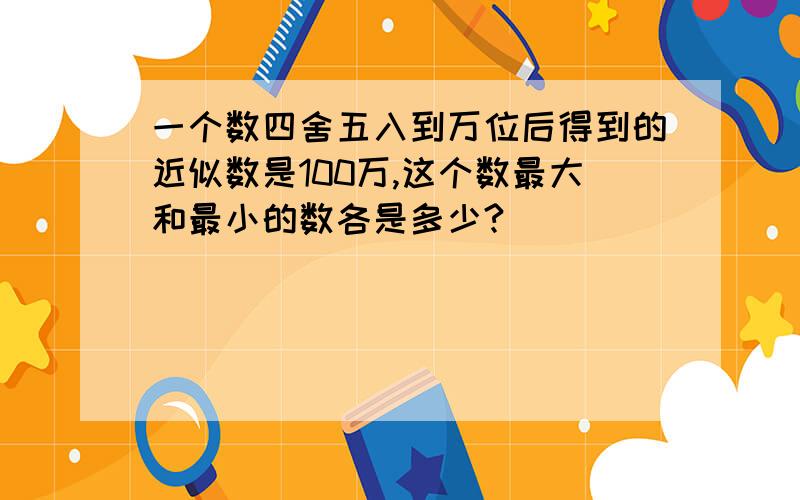 一个数四舍五入到万位后得到的近似数是100万,这个数最大和最小的数各是多少?