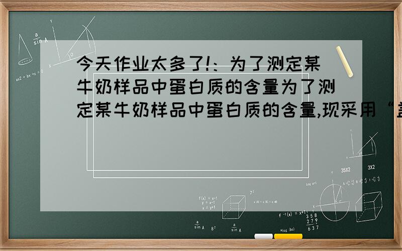 今天作业太多了!：为了测定某牛奶样品中蛋白质的含量为了测定某牛奶样品中蛋白质的含量,现采用“盖尔达法”分解其中的蛋白质.其原理是把蛋白质中的氮元素完全转化成氨气（化学式：N