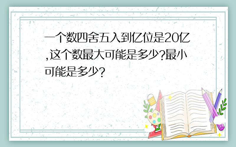 一个数四舍五入到亿位是20亿,这个数最大可能是多少?最小可能是多少?