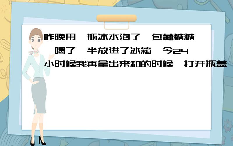 昨晚用一瓶冰水泡了一包葡糖糖,喝了一半放进了冰箱,今24小时候我再拿出来和的时候,打开瓶盖,一股很浓重的酒精味道扑鼻而来.请问这是怎么回事啊?葡萄糖变成酒精了?这个还可以喝吗?当酒