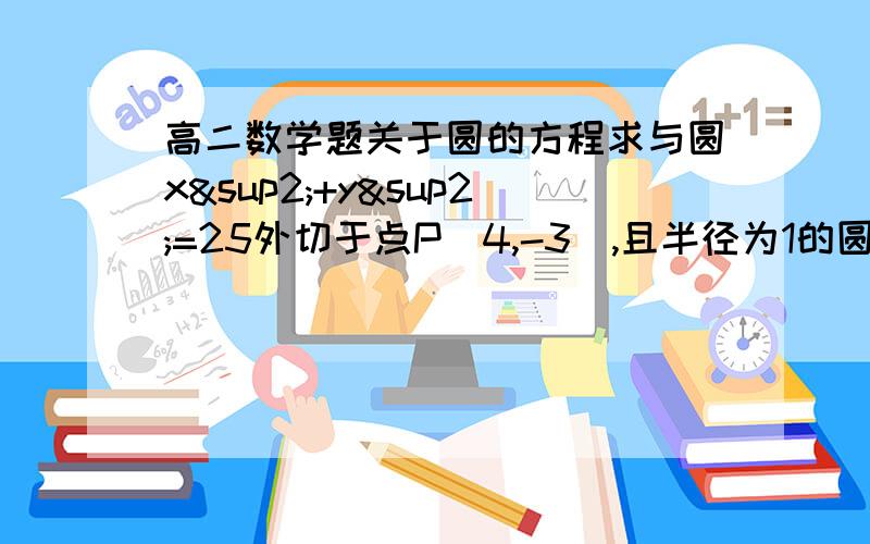 高二数学题关于圆的方程求与圆x²+y²=25外切于点P（4,-3）,且半径为1的圆的方程