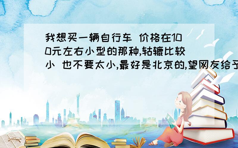 我想买一辆自行车 价格在100元左右小型的那种,轱辘比较小 也不要太小,最好是北京的,望网友给予支持和建议.