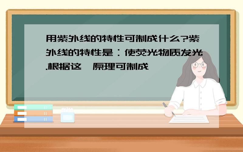 用紫外线的特性可制成什么?紫外线的特性是：使荧光物质发光.根据这一原理可制成————————————