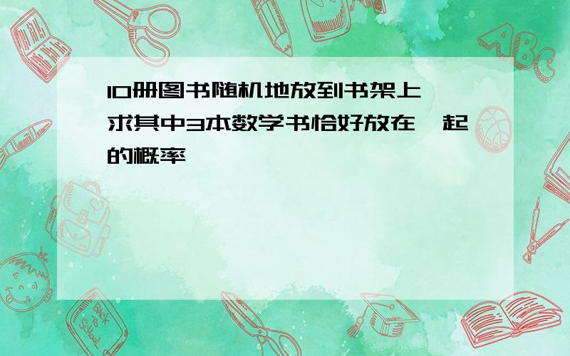 10册图书随机地放到书架上,求其中3本数学书恰好放在一起的概率