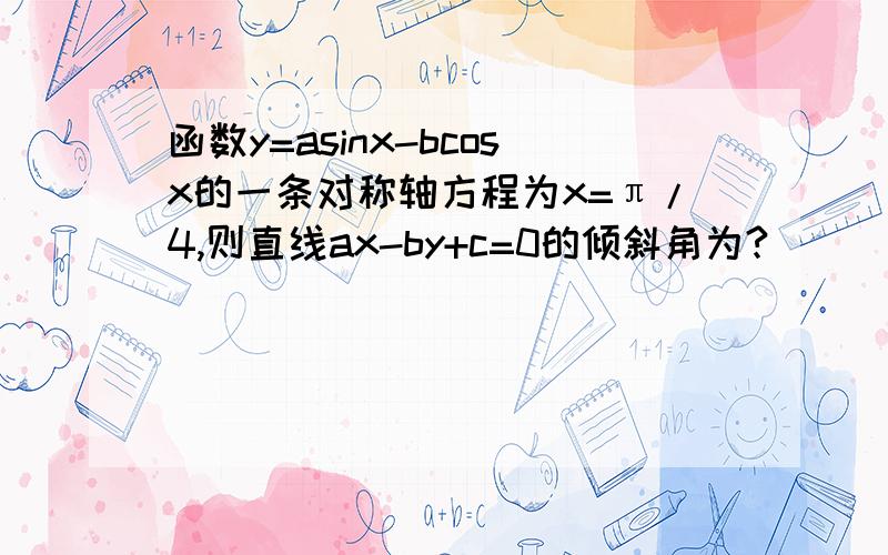 函数y=asinx-bcosx的一条对称轴方程为x=π/4,则直线ax-by+c=0的倾斜角为?