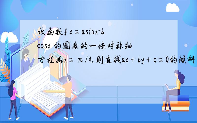 设函数f x=asinx-bcosx 的图象的一条对称轴方程为x=π/4,则直线ax+by+c=0的倾斜角为