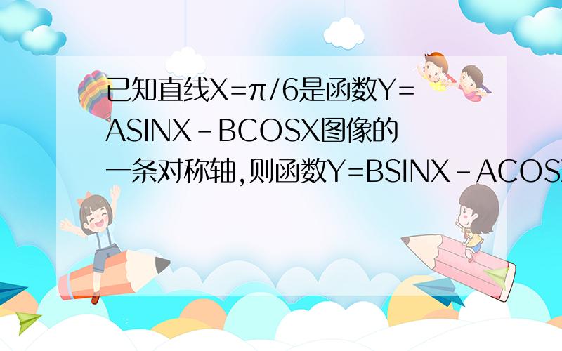 已知直线X=π/6是函数Y=ASINX-BCOSX图像的一条对称轴,则函数Y=BSINX-ACOSX图像的一条对称轴方程是?