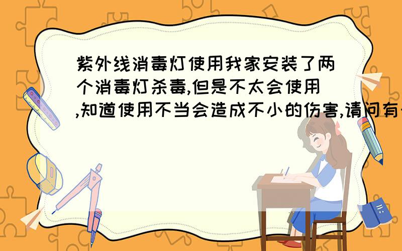 紫外线消毒灯使用我家安装了两个消毒灯杀毒,但是不太会使用,知道使用不当会造成不小的伤害,请问有知道怎么使用的吗?特别要注意什么啊?不回答就算了,别应付啊,如果有满意的回答,我会