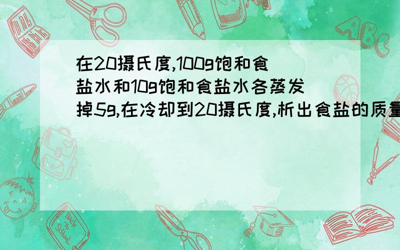 在20摄氏度,100g饱和食盐水和10g饱和食盐水各蒸发掉5g,在冷却到20摄氏度,析出食盐的质量（ ）A 一定相等B 一定不相等C 不一定相等D 不能确定选哪个?为什么?