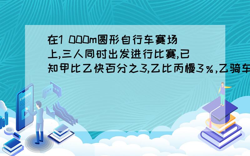 在1 000m圆形自行车赛场上,三人同时出发进行比赛,已知甲比乙快百分之3,乙比丙慢3％,乙骑车跑完6圈时成在1 000m圆形自行车赛场上,三人同时出发进行比赛,已知甲比乙快百分之3,乙比丙慢3％,乙