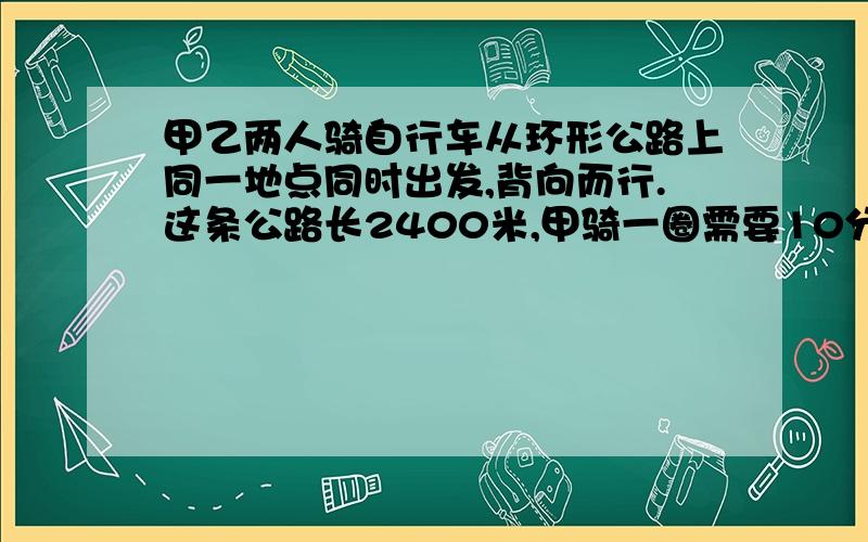 甲乙两人骑自行车从环形公路上同一地点同时出发,背向而行.这条公路长2400米,甲骑一圈需要10分钟.如果第一次相遇时甲骑了1440米.请问乙骑一圈需要多少分钟?再过多久他们第二次相遇?