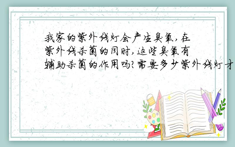 我家的紫外线灯会产生臭氧,在紫外线杀菌的同时,这些臭氧有辅助杀菌的作用吗?需要多少紫外线灯才能把房间内物品表面的细菌杀干净,另外紫外线灯对微生物（比如尘螨）有作用吗?我是否