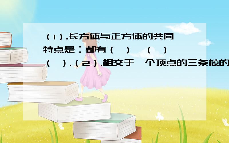 （1）.长方体与正方体的共同特点是：都有（ ）,（ ）,（ ）.（2）.相交于一个顶点的三条棱的长度分别叫做长方体的（ ）、（ ）、（ ）.