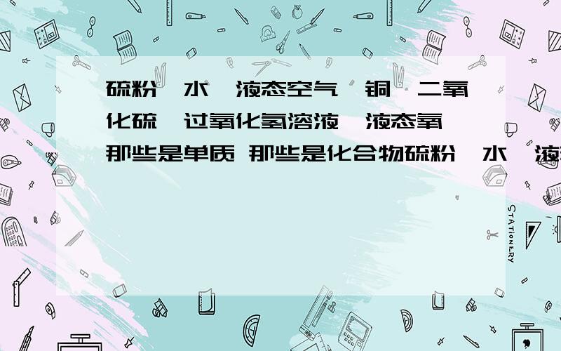 硫粉、水、液态空气、铜、二氧化硫、过氧化氢溶液、液态氧 那些是单质 那些是化合物硫粉、水、液态空气、铜、二氧化硫、过氧化氢溶液、液态氧 那些是单质 那些是化合物那些是氧化物