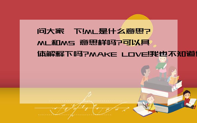 问大家一下!ML是什么意思?ML和MS 意思样吗?可以具体解释下吗?MAKE LOVE!我也不知道什么意思啊?可以解释吗?老大们~!