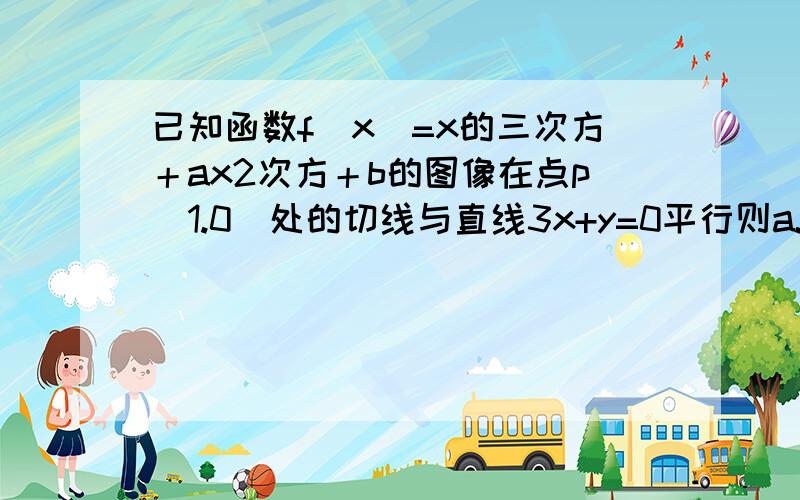 已知函数f(x)=x的三次方＋ax2次方＋b的图像在点p(1.0)处的切线与直线3x+y=0平行则a.b的值分别为