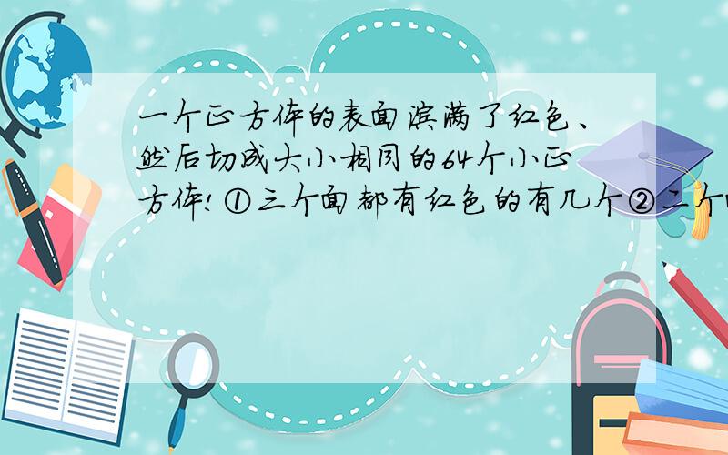 一个正方体的表面涂满了红色、然后切成大小相同的64个小正方体!①三个面都有红色的有几个②二个面有红色的有几个③一个面有红色的有几个④六个面都没有红色的有几个?