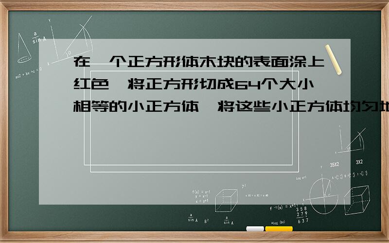 在一个正方形体木块的表面涂上红色,将正方形切成64个大小相等的小正方体,将这些小正方体均匀地混合在一起然后从中任意取一个小正方体求一下事件的概率（1）取到的小正方体三面有红