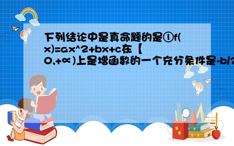 下列结论中是真命题的是①f(x)=ax^2+bx+c在【0,+∝)上是增函数的一个充分条件是-b/2a