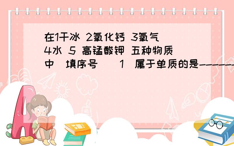 在1干冰 2氧化钙 3氧气 4水 5 高锰酸钾 五种物质中（填序号）（1）属于单质的是---------（2）用于人工降雨、做冷却剂的是--------（3）用于潜水、医疗救援的是-------