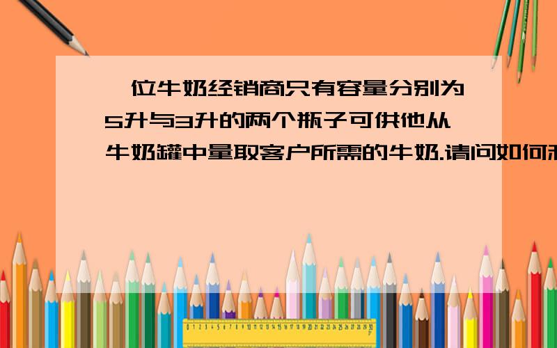 一位牛奶经销商只有容量分别为5升与3升的两个瓶子可供他从牛奶罐中量取客户所需的牛奶.请问如何利用这两个瓶子,量出1升牛奶,而且不的浪费任何牛奶.