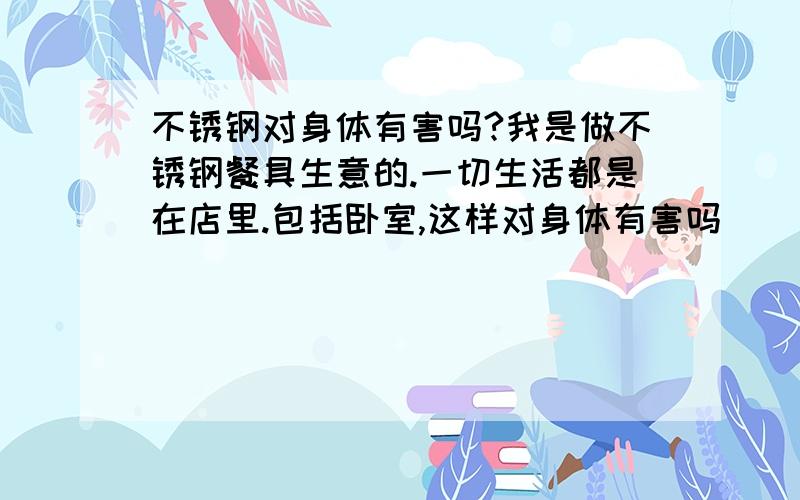 不锈钢对身体有害吗?我是做不锈钢餐具生意的.一切生活都是在店里.包括卧室,这样对身体有害吗