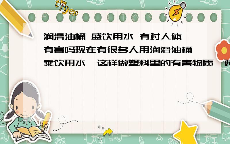 润滑油桶 盛饮用水 有对人体有害吗现在有很多人用润滑油桶乘饮用水,这样做塑料里的有害物质,对人体会造成伤害吗?