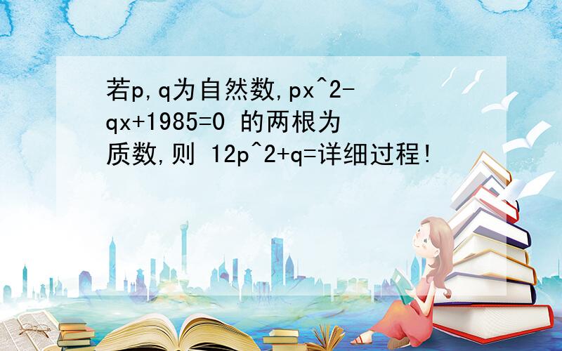 若p,q为自然数,px^2-qx+1985=0 的两根为质数,则 12p^2+q=详细过程!