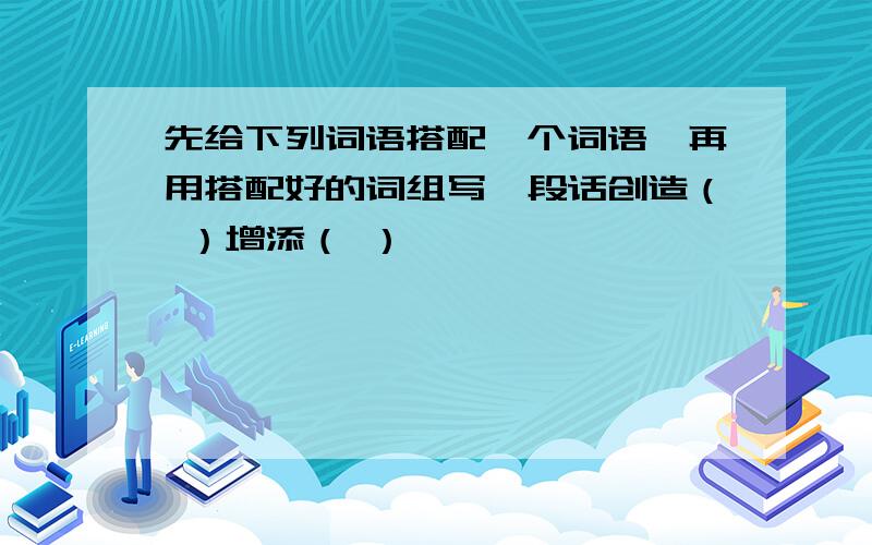 先给下列词语搭配一个词语,再用搭配好的词组写一段话创造（ ）增添（ ）