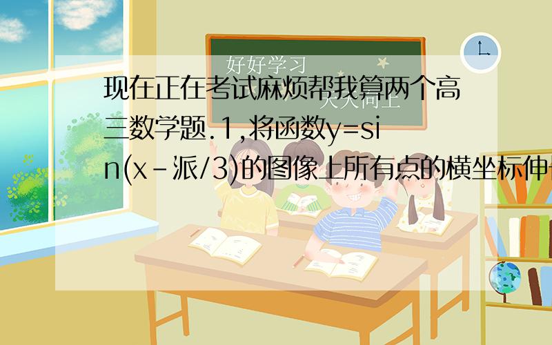 现在正在考试麻烦帮我算两个高三数学题.1,将函数y=sin(x-派/3)的图像上所有点的横坐标伸长原来的2倍〔纵坐标不变〕,在将所得的图像向左平移 派/3 个单位,得到的图像对应的解析式是?2,若点P