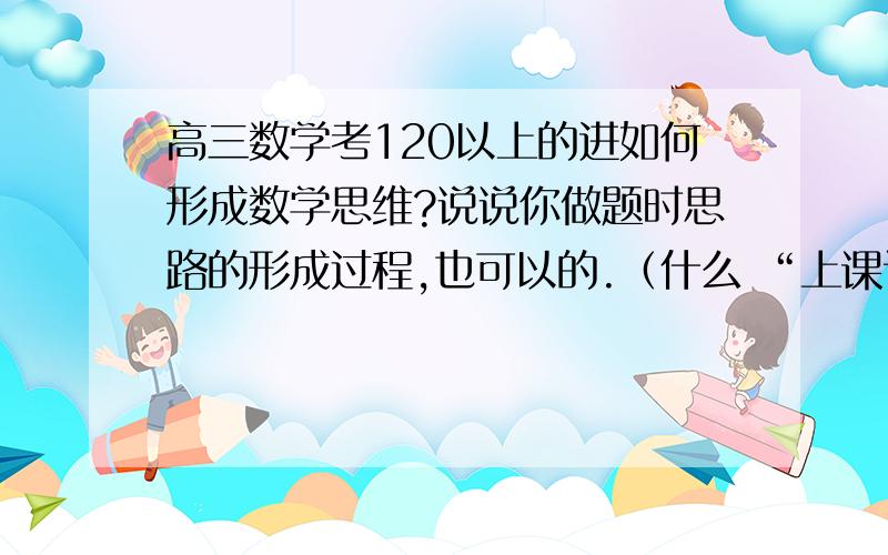 高三数学考120以上的进如何形成数学思维?说说你做题时思路的形成过程,也可以的.（什么 “上课认真听讲,课后完成作业,坐大量的题目”之类的话就不用说了）说好了加分的