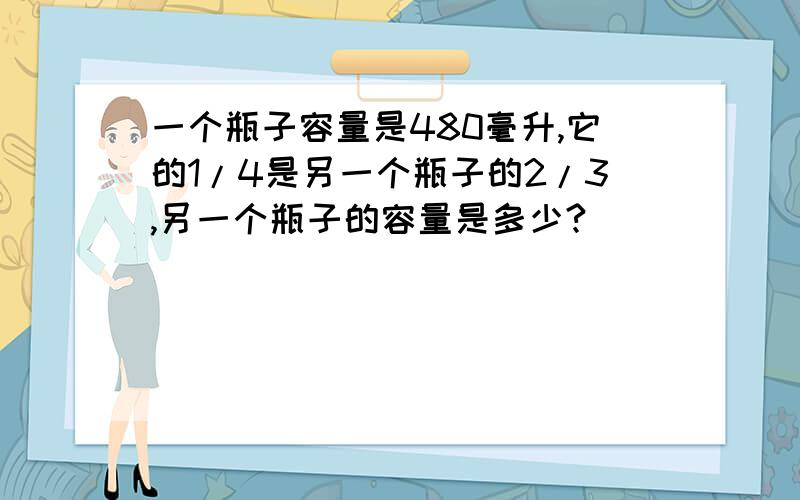 一个瓶子容量是480毫升,它的1/4是另一个瓶子的2/3,另一个瓶子的容量是多少?