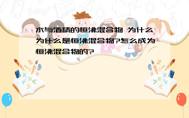 水与酒精的恒沸混合物 为什么为什么是恒沸混合物?怎么成为恒沸混合物的?