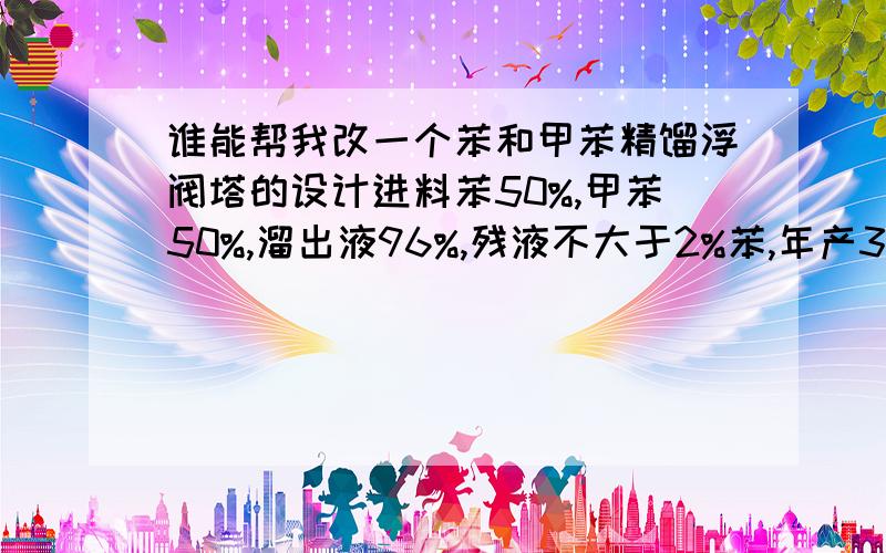 谁能帮我改一个苯和甲苯精馏浮阀塔的设计进料苯50%,甲苯50%,溜出液96%,残液不大于2%苯,年产30万吨,300天,如果可以的话可以话有范文!