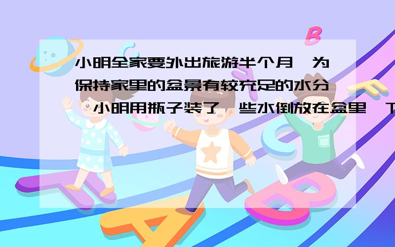 小明全家要外出旅游半个月,为保持家里的盆景有较充足的水分,小明用瓶子装了一些水倒放在盆里,下列说法不正确的是A,瓶内气体压强逐渐变小B,水槽内的水对水槽底部的压强逐渐变小C,桌面