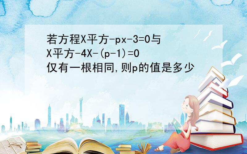 若方程X平方-px-3=0与X平方-4X-(p-1)=0仅有一根相同,则p的值是多少