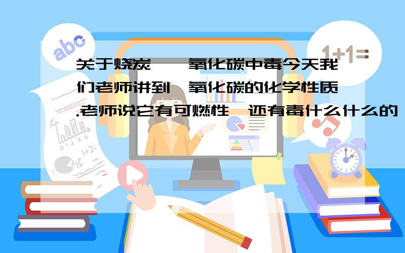 关于烧炭、一氧化碳中毒今天我们老师讲到一氧化碳的化学性质.老师说它有可燃性,还有毒什么什么的,又举了一个例子说烧炭自杀就是利用了一氧化碳,还说了什么不完全燃烧.还有不是生成