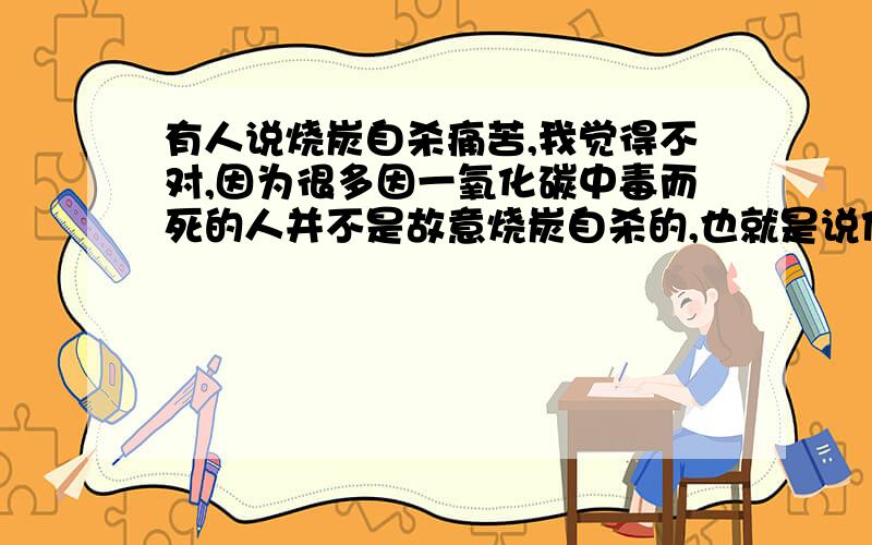 有人说烧炭自杀痛苦,我觉得不对,因为很多因一氧化碳中毒而死的人并不是故意烧炭自杀的,也就是说他们感觉痛苦的时候还可以逃出去,所以我觉得烧炭是自杀一种很好的方式.阿,终于结束了