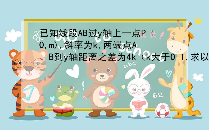 已知线段AB过y轴上一点P（0,m),斜率为k,两端点A、B到y轴距离之差为4k（k大于0 1.求以O为顶点,y为对称轴,且过A B两点的抛物线2.设Q为抛物线准线任意一点 过Q做抛物线的两切线 切点为M N 求证 直