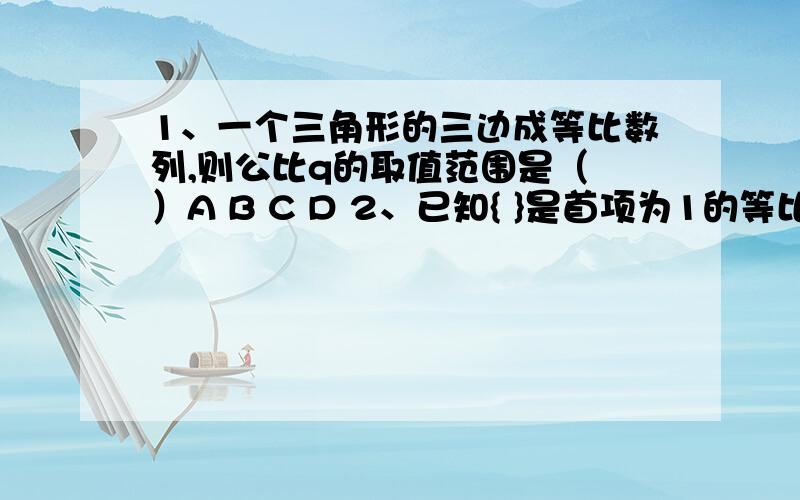 1、一个三角形的三边成等比数列,则公比q的取值范围是（ ）A B C D 2、已知{ }是首项为1的等比数列,是{ }的前n项和,且9 = ,则数列{ }的前5项和为（ ）A 或5 B 或5 C D 3、对任意 >0,恒成立,则 的取值