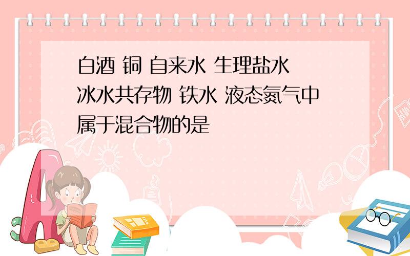 白酒 铜 自来水 生理盐水 冰水共存物 铁水 液态氮气中属于混合物的是