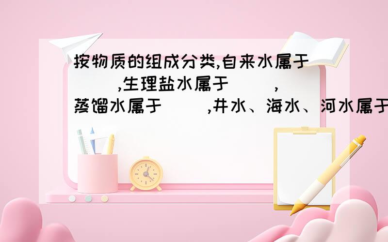 按物质的组成分类,自来水属于（ ）,生理盐水属于（ ）,蒸馏水属于（ ）,井水、海水、河水属于（ )填纯净物或混合物