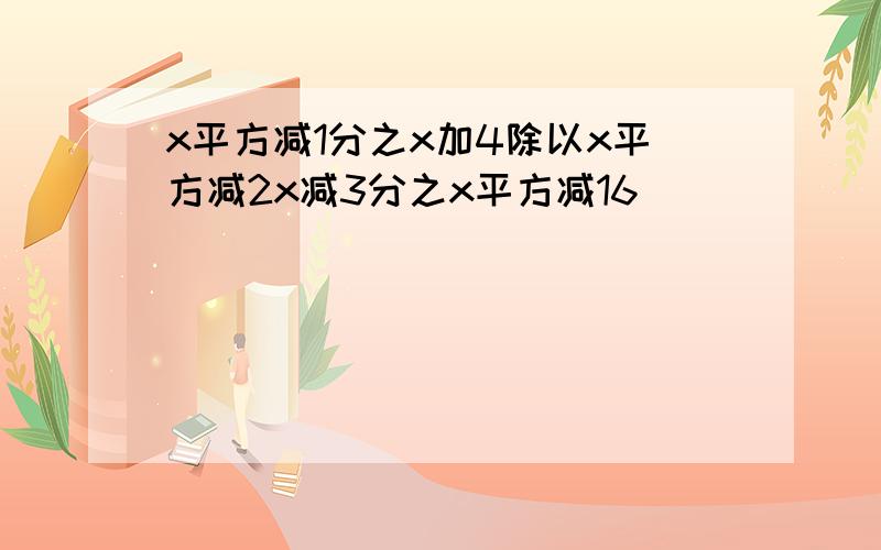 x平方减1分之x加4除以x平方减2x减3分之x平方减16