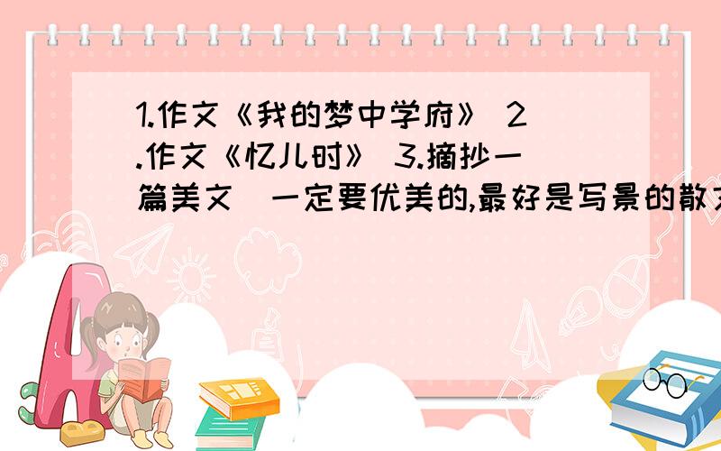 1.作文《我的梦中学府》 2.作文《忆儿时》 3.摘抄一篇美文（一定要优美的,最好是写景的散文） 介于目前各位的回答都有一点使我满意，所以实行分题奖励制，就是在50分得基础分上再加相